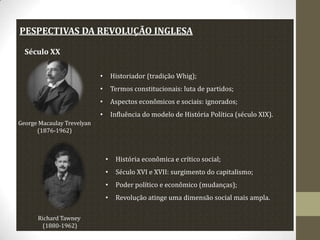 PESPECTIVAS DA REVOLUÇÃO INGLESA
Século XX
•

Historiador (tradição Whig);

•

Termos constitucionais: luta de partidos;

•

Aspectos econômicos e sociais: ignorados;

•

Influência do modelo de História Política (século XIX).

George Macaulay Trevelyan
(1876-1962)

•
•

Século XVI e XVII: surgimento do capitalismo;

•

Poder político e econômico (mudanças);

•
Richard Tawney
(1880-1962)

História econômica e crítico social;

Revolução atinge uma dimensão social mais ampla.

 