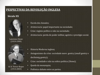 PESPECTIVAS DA REVOLUÇÃO INGLESA
Século XX
•

Escola dos Annales;

•

Aristocracia: papel importante na sociedade;

•

Crise: regime político e não na sociedade;

•

Aristocracia: perda de poder militar, agrário e prestígio social.

•

Historia Moderna inglesa;

•

Antagonismo da crise: sociedade mere gentry (small gentry e

Lawrence Stone
(1919-1999)

declininig gentry);
•
H. R. Trevor-Roper
(1914-2003)

Crise: sociedade e não na esfera política (Stone);

•

Queda da monarquia;

•

Polêmico debate entre as partes.

 