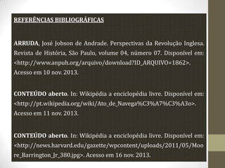 REFERÊNCIAS BIBLIOGRÁFICAS

ARRUDA, José Jobson de Andrade. Perspectivas da Revolução Inglesa.

Revista de História, São Paulo, volume 04, número 07. Disponível em:
<http://www.anpuh.org/arquivo/download?ID_ARQUIVO=1862>.
Acesso em 10 nov. 2013.

CONTEÚDO aberto. In: Wikipédia a enciclopédia livre. Disponível em:
<http://pt.wikipedia.org/wiki/Ato_de_Navega%C3%A7%C3%A3o>.
Acesso em 11 nov. 2013.
CONTEÚDO aberto. In: Wikipédia a enciclopédia livre. Disponível em:
<http://news.harvard.edu/gazette/wpcontent/uploads/2011/05/Moo
re_Barrington_Jr_380.jpg>. Acesso em 16 nov. 2013.

 