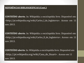 REFERÊNCIAS BIBLIOGRÁFICAS (Cont.)

CONTEÚDO aberto. In: Wikipédia a enciclopédia livre. Disponível em:

<http://pt.wikipedia.org/wiki/Carlos_I_de_Inglaterra>. Acesso em 11
nov. 2013.

CONTEÚDO aberto. In: Wikipédia a enciclopédia livre. Disponível em:
<http://pt.wikipedia.org/wiki/Carlos_II_de_Inglaterra>. Acesso em 11
nov. 2013.

CONTEÚDO aberto. In: Wikipédia a enciclopédia livre. Disponível em:
<http://pt.wikipedia.org/wiki/Casa_de_Stuart>. Acesso em 11
nov. 2013.

 