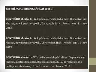 REFERÊNCIAS BIBLIOGRÁFICAS (Cont.)

CONTEÚDO aberto. In: Wikipédia a enciclopédia livre. Disponível em:

<http://pt.wikipedia.org/wiki/Casa_de_Tudor>. Acesso em 11 nov.
2013.

CONTEÚDO aberto. In: Wikipédia a enciclopédia livre. Disponível em:
<http://pt.wikipedia.org/wiki/Christopher_Hill>. Acesso em 16 nov.
2013.

CONTEÚDO aberto. In: Wikipédia a enciclopédia livre. Disponível em:
<http://mestresdahistoria.blogspot.com.br/2010/10/terceiro-anocndl-quarto-bimestre_16.html>. Acesso em 14 nov. 2013.

 