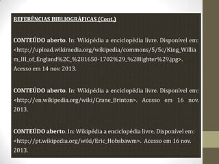 REFERÊNCIAS BIBLIOGRÁFICAS (Cont.)

CONTEÚDO aberto. In: Wikipédia a enciclopédia livre. Disponível em:
<http://upload.wikimedia.org/wikipedia/commons/5/5c/King_Willia
m_III_of_England%2C_%281650-1702%29_%28lighter%29.jpg>.
Acesso em 14 nov. 2013.

CONTEÚDO aberto. In: Wikipédia a enciclopédia livre. Disponível em:
<http://en.wikipedia.org/wiki/Crane_Brinton>. Acesso em 16 nov.
2013.
CONTEÚDO aberto. In: Wikipédia a enciclopédia livre. Disponível em:
<http://pt.wikipedia.org/wiki/Eric_Hobsbawm>. Acesso em 16 nov.
2013.

 