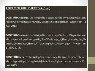 REFERÊNCIAS BIBLIOGRÁFICAS (Cont.)

CONTEÚDO aberto. In: Wikipédia a enciclopédia livre. Disponível em:
<http://en.wikipedia.org/wiki/Elizabeth_I_of_England>. Acesso em 11
nov. 2013.
CONTEÚDO aberto. In: Wikipédia a enciclopédia livre. Disponível em:

<http://en.wikipedia.org/wiki/File:Workshop_of_Hans_Holbein_the_Yo
unger_-_Portrait_of_Henry_VIII_-_Google_Art_Project.jpg>. Acesso em
11 nov. 2013.
CONTEÚDO aberto. In: Wikipédia a enciclopédia livre. Disponível em:
<http://pt.wikipedia.org/wiki/Jaime_II_de_Inglaterra>. Acesso em 16
nov. 2013.

 