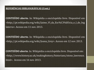 REFERÊNCIAS BIBLIOGRÁFICAS (Cont.)

CONTEÚDO aberto. In: Wikipédia a enciclopédia livre. Disponível em:

<http://pt.wikipedia.org/wiki/Jaime_VI_da_Esc%C3%B3cia_e_I_de_Ing
laterra>. Acesso em 11 nov. 2013.

CONTEÚDO aberto. In: Wikipédia a enciclopédia livre. Disponível em:
<http://pt.wikipedia.org/wiki/Joana_Grey>. Acesso em 12 nov. 2013.

CONTEÚDO aberto. In: Wikipédia a enciclopédia livre. Disponível em:
<http://www.history.ac.uk/makinghistory/historians/stone_lawrence.
html>. Acesso em 16 nov. 2013.

 