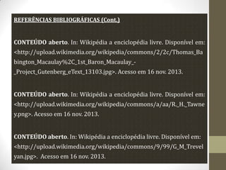 REFERÊNCIAS BIBLIOGRÁFICAS (Cont.)

CONTEÚDO aberto. In: Wikipédia a enciclopédia livre. Disponível em:
<http://upload.wikimedia.org/wikipedia/commons/2/2c/Thomas_Ba
bington_Macaulay%2C_1st_Baron_Macaulay__Project_Gutenberg_eText_13103.jpg>. Acesso em 16 nov. 2013.

CONTEÚDO aberto. In: Wikipédia a enciclopédia livre. Disponível em:
<http://upload.wikimedia.org/wikipedia/commons/a/aa/R._H._Tawne
y.png>. Acesso em 16 nov. 2013.
CONTEÚDO aberto. In: Wikipédia a enciclopédia livre. Disponível em:
<http://upload.wikimedia.org/wikipedia/commons/9/99/G_M_Trevel
yan.jpg>. Acesso em 16 nov. 2013.

 