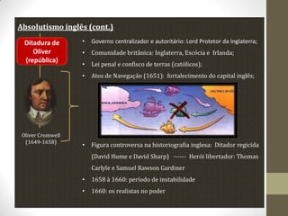 Absolutismo inglês (cont.)

Oliver Cromwell
(1649-1658)

•

Governo centralizador e autoritário: Lord Protetor da Inglaterra;

•

Comunidade britânica: Inglaterra, Escócia e Irlanda;

•

Lei penal e confisco de terras (católicos);

•

Ditadura de
Oliver
(república)

Atos de Navegação (1651): fortalecimento do capital inglês;

•

Figura controversa na historiografia inglesa: Ditador regicída
(David Hume e David Sharp) ------ Herói libertador: Thomas
Carlyle e Samuel Rawson Gardiner

•

1658 à 1660: período de instabilidade

•

1660: os realistas no poder

 
