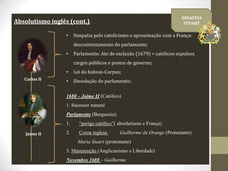 DINASTIA
STUART

Absolutismo inglês (cont.)
•

Simpatia pelo catolicismo e aproximação com a França:
descontentamento do parlamento;

•

Parlamento: Ato de exclusão (1679) = católicos expulsos
cargos públicos e postos de governo;

•
Carlos II

Lei do habeas-Corpus;

•

Dissolução do parlamento;.

1688 – Jaime II (Católico)
1. Sucessor natural
Parlamento (Burguesia):
1.
Jaime II

“perigo católico”( absolutismo e França)

2.

Coroa inglesa

Guilherme de Orange (Protestante)

Maria Stuart (protestante)
3. Manutenção (Anglicanismo e Liberdade)
Novembro 1688 – Guilherme

 