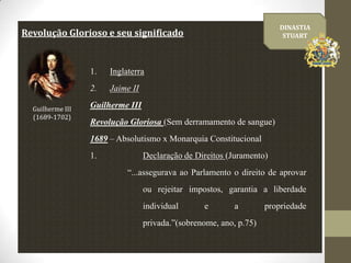 DINASTIA
STUART

Revolução Glorioso e seu significado

1.
2.
Guilherme III
(1689-1702)

Inglaterra
Jaime II

Guilherme III

Revolução Gloriosa (Sem derramamento de sangue)
1689 – Absolutismo x Monarquia Constitucional
1.

Declaração de Direitos (Juramento)
“...assegurava ao Parlamento o direito de aprovar
ou rejeitar impostos, garantia a liberdade
individual

e

a

privada.”(sobrenome, ano, p.75)

propriedade

 