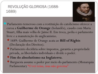 REVOLUÇÃO GLORIOSA (1688-
1689)
Parlamento temeroso com a restituição do catolicismo oferece a
coroa a Guilherme de Orange (holandês), casado com Maria
Stuart, filha mais velha de Jaime II. Em troca, pedia o parlamento
livre e a manutenção do anglicanismo.
1689: Guilherme de Orange acata ao Bill of Rights
(Declaração dos Direitos).
Parlamento decidiria sobre impostos, garantia a propriedade
privada, as liberdades individuais e divide o poder.
Fim do absolutismo na Inglaterra.
Burguesia assume o poder por meio do parlamento (Monarquia
Parlamentar) “O rei reina, mas não governa”
 