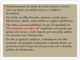  Estabelecimento do título de Lorde Protetor (1653) –
com esse título, seu título tornou-se vitalício e
hereditário.
o Em 1658, seu filho Ricardo, assumiu o poder após o
falecimento, dando continuidade ao regime republicano.
o Não tinha a mesma habilidade do pai, foi apelidado de
“Ricardinho cai não cai” mantendo-se no poder por
apenas oito meses, sendo deposto por um golpe militar
em sintonia com o Parlamento.
o Devido as agitações políticas, o Parlamento decidiu
restaurar a monarquia restaurando a dinastia Stuart, na
pessoa de Carlos II que deveria governar sob o domínio
político do Parlamento.
 