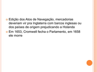  Edição dos Atos de Navegação, mercadorias
deveriam vir pra Inglaterra com barcos inglesas ou
dos países de origem prejudicando a Holanda
 Em 1653, Cromwell fecha o Parlamento, em 1658
ele morre
 