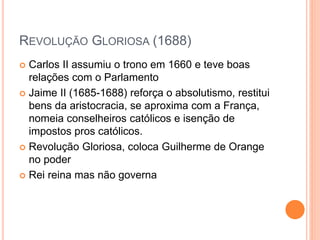 REVOLUÇÃO GLORIOSA (1688)
 Carlos II assumiu o trono em 1660 e teve boas
relações com o Parlamento
 Jaime II (1685-1688) reforça o absolutismo, restitui
bens da aristocracia, se aproxima com a França,
nomeia conselheiros católicos e isenção de
impostos pros católicos.
 Revolução Gloriosa, coloca Guilherme de Orange
no poder
 Rei reina mas não governa
 