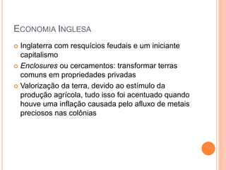 ECONOMIA INGLESA
 Inglaterra com resquícios feudais e um iniciante
capitalismo
 Enclosures ou cercamentos: transformar terras
comuns em propriedades privadas
 Valorização da terra, devido ao estímulo da
produção agrícola, tudo isso foi acentuado quando
houve uma inflação causada pelo afluxo de metais
preciosos nas colônias
 