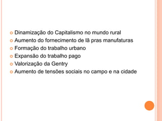  Dinamização do Capitalismo no mundo rural
 Aumento do fornecimento de lã pras manufaturas
 Formação do trabalho urbano
 Expansão do trabalho pago
 Valorização da Gentry
 Aumento de tensões sociais no campo e na cidade
 