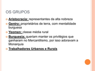 OS GRUPOS
 Aristocracia: representantes da alta nobreza
 Gentry: proprietários de terra, com mentalidade
burguesa
 Yeomen: classe média rural
 Burguesia; queriam manter os privilégios que
ganharam no Mercantilismo, por isso adoravam a
Monarquia
 Trabalhadores Urbanos e Rurais
 