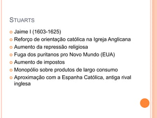STUARTS
 Jaime I (1603-1625)
 Reforço de orientação católica na Igreja Anglicana
 Aumento da repressão religiosa
 Fuga dos puritanos pro Novo Mundo (EUA)
 Aumento de impostos
 Monopólio sobre produtos de largo consumo
 Aproximação com a Espanha Católica, antiga rival
inglesa
 