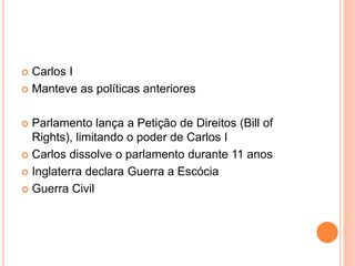  Carlos I
 Manteve as políticas anteriores
 Parlamento lança a Petição de Direitos (Bill of
Rights), limitando o poder de Carlos I
 Carlos dissolve o parlamento durante 11 anos
 Inglaterra declara Guerra a Escócia
 Guerra Civil
 