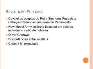 REVOLUÇÃO PURITANA
 Cavaleiros adeptos do Rei e Senhores Feudais x
Cabeças Redondas que eram do Parlamento
 New Model Army, exército baseado em valores
individuais e não de nobreza
 Oliver Cromwell
 Discordâncias entre levellers
 Carlos I foi executado
 
