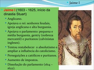  Jaime I

 Jaime I (1603 - 1625, início da
 dinastia Stuart)
   Anglicano.
   Apoiava o rei: senhores feudais,
      igreja anglicana e alta burguesia.
     Apoiava o parlamento: pequena e
      média burguesia, gentry (nobreza
      mercantil) e puritanos (calvinistas
      ingleses).
     Tentou restabelecer o absolutismo e
      ampliar a influência do catolicismo.
     Perseguições a católicos e puritanos.
     Aumento de impostos.
     Dissolução do parlamento (1614 –
      1622).
 