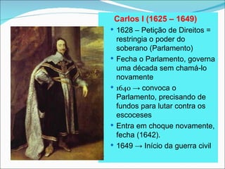 Carlos I (1625 – 1649)
     1628 – Petição de Direitos =
        restringia o poder do
        soberano (Parlamento)
       Fecha o Parlamento, governa
        uma década sem chamá-lo
        novamente
       1640 → convoca o
        Parlamento, precisando de
        fundos para lutar contra os
        escoceses
       Entra em choque novamente,
        fecha (1642).
       1649 → Início da guerra civil

 