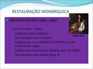 RESTAURAÇÃO MONÁRQUICA
 DINASTIA STUART (1660 – 1688):

   Carlos II (1660 – 1685).
       Anglicano, pró-católicos.
                                                 CARLOS II
       Aproximação com a França.
       Parlamento cria o HABEAS CORPUS e exclui
        católicos de cargos.
       Parlamento é novamente fechado pelo rei (1683).
       Seu sucessor é seu irmão Jaime II.
 