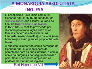 A MONARQUIA ABSOLUTISTA
           INGLESA
 O absolutismo teve início com o rei
  Henrique VII (1485-1509), fundador da
  dinastia Tudor, que assumiu o trono ao
  final da Guerra das Duas Rosas
  (1455-1485) – conflito provocado por
  disputas pelo trono inglês entre duas
  famílias poderosas da nobreza, os
  Lancaster (rosa vermelha), e os York (rosa
  branca) que eram grandes proprietários de
  terras.
 A questão foi resolvida com a coroação de
  Henrique VIII, que tinha lanços de
  parentesco com as duas famílias, e com o
  apoio da burguesia conseguiu pacificar o
  país. Seus sucessores ampliaram os
  poderes da monarquia inglesa.
         Rei Henrique VII
 