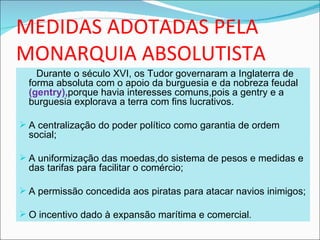 MEDIDAS ADOTADAS PELA
MONARQUIA ABSOLUTISTA
    Durante o século XVI, os Tudor governaram a Inglaterra de
  forma absoluta com o apoio da burguesia e da nobreza feudal
  (gentry),porque havia interesses comuns,pois a gentry e a
  burguesia explorava a terra com fins lucrativos.

 A centralização do poder político como garantia de ordem
  social;

 A uniformização das moedas,do sistema de pesos e medidas e
  das tarifas para facilitar o comércio;

 A permissão concedida aos piratas para atacar navios inimigos;

 O incentivo dado à expansão marítima e comercial.
 