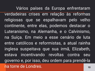 Vários países da Europa enfrentaram
verdadeiras crises em relação às reformas
religiosas que se espalhavam pelo velho
continente, entre elas, podemos destacar o
Luteranismo, na Alemanha, e o Calvinismo,
na Suíça. Em meio a esse cenário de luta
entre católicos e reformistas, a atual rainha
inglesa suspeitava que sua irmã, Elizabeth,
estava incentivando revoltas contra seu
governo e, por isso, deu ordem para prendê-la
na torre de Londres. 10
 