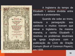 A Inglaterra do tempo de
Elizabeth I estava dividida entre
católicos e protestantes.
Quando ela sobe ao trono,
restaura a perseguição aos
católicos e muitos tiveram que
deixar a Inglaterra. Da mesma
maneira, a rainha Elizabeth I
resolveu os problemas doutrinais
da igreja Anglicana com a
publicação do Livro de Oração
Comum (Book of Common Prayers),
em 1559.
18
 