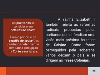 A rainha Elizabeth I
também rejeita as reformas
radicais propostas pelos
puritanos que defendiam uma
visão mais próxima às teses
de Calvino. Como foram
perseguidos pela soberana,
vários deixam o país e se
dirigem às Treze Colônias.
20
Os puritanos se
consideravam
“eleitos de Deus”.
Com o princípio da
“retidão da causa”, os
puritanos defendiam o
combate à corrupção
na Corte e na Igreja.
 