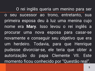 O rei inglês queria um menino para ser
o seu sucessor ao trono, entretanto, sua
primeira esposa deu à luz uma menina cujo
nome era Mary. Isso levou o rei inglês a
procurar uma nova esposa para casar-se
novamente e conseguir seu objetivo que era
um herdeiro. Todavia, para que Henrique
pudesse divorciar-se, ele teria que obter a
autorização do papa Clemente VII. Este
momento ficou conhecido por “Questão real”.
5
 