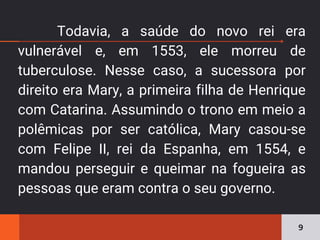 Todavia, a saúde do novo rei era
vulnerável e, em 1553, ele morreu de
tuberculose. Nesse caso, a sucessora por
direito era Mary, a primeira filha de Henrique
com Catarina. Assumindo o trono em meio a
polêmicas por ser católica, Mary casou-se
com Felipe II, rei da Espanha, em 1554, e
mandou perseguir e queimar na fogueira as
pessoas que eram contra o seu governo.
9
 
