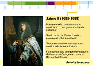 Revolução Inglesa
1600
1700
1650
1610
1620
1630
1640
1660
1670
1680
1690
Jaime II (1685-1688)
Durante o exílio converteu-se ao
catolicismo o que gerou a “crise da
exclusão”;
Sendo irmão de Carlos II seria o
próximo na linha sucessória;
Tentou restabelecer as liberdades
católicas de forma autoritária;
Foi deposto pelo seu genro protestante
Guilherme de Orange na chamada
Revolução Gloriosa.
 