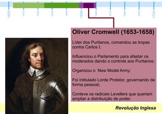 Revolução Inglesa
1600
1700
1650
1610
1620
1630
1640
1660
1670
1680
1690
Oliver Cromwell (1653-1658)
Líder dos Puritanos, comandou as tropas
contra Carlos I;
Influenciou o Parlamento para afastar os
moderados dando o controle aos Puritanos;
Organizou o New Model Army;
Foi intitulado Lorde Protetor, governando de
forma pessoal;
Conteve os radicais Levellers que queriam
ampliar a distribuição de poder.
 
