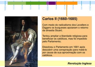 Revolução Inglesa
1600
1700
1650
1610
1620
1630
1640
1660
1670
1680
1690
Carlos II (1660-1685)
Com medo do radicalismo dos Levellers e
Diggers os burgueses apoiaram o retorno
da dinastia Stuart;
Tentou ampliar a liberdade religiosa para
beneficiar os católicos, mas foi impedido
pelo Parlamento;
Dissolveu o Parlamento em 1681 após
descobrir uma conspiração para matá-lo
por causa de sua aproximação com os
católicos.
 