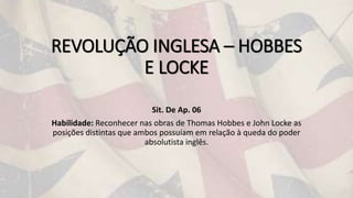 REVOLUÇÃO INGLESA – HOBBES
E LOCKE
Sit. De Ap. 06
Habilidade: Reconhecer nas obras de Thomas Hobbes e John Locke as
posições distintas que ambos possuíam em relação à queda do poder
absolutista inglês.
 