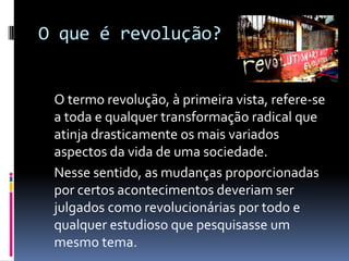 O que é revolução?
O termo revolução, à primeira vista, refere-se
a toda e qualquer transformação radical que
atinja drasticamente os mais variados
aspectos da vida de uma sociedade.
Nesse sentido, as mudanças proporcionadas
por certos acontecimentos deveriam ser
julgados como revolucionárias por todo e
qualquer estudioso que pesquisasse um
mesmo tema.
 