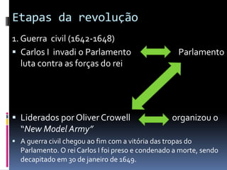 Etapas da revolução
1. Guerra civil (1642-1648)
 Carlos I invadi o Parlamento Parlamento
luta contra as forças do rei
 Liderados por Oliver Crowell organizou o
“New Model Army”
 A guerra civil chegou ao fim com a vitória das tropas do
Parlamento. O rei Carlos I foi preso e condenado a morte, sendo
decapitado em 30 de janeiro de 1649.
 