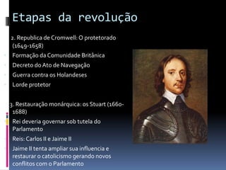 Etapas da revolução
2. 2. Republica de Cromwell: O protetorado
(1649-1658)
 Formação da Comunidade Britânica
 Decreto do Ato de Navegação
 Guerra contra os Holandeses
 Lorde protetor
3. 3. Restauração monárquica: os Stuart (1660-
1688)
 Rei deveria governar sob tutela do
Parlamento
 Reis: Carlos II e Jaime II
 Jaime II tenta ampliar sua influencia e
restaurar o catolicismo gerando novos
conflitos com o Parlamento
 