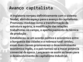 Avanço capitalista
A Inglaterra rompeu definitivamente com o sistema
feudal, abrindo espaço para o avanço do capitalismo.
Promoveu medidas como a transformação da
estrutura agrária, a modificação das relações
trabalhistas no campo, o aperfeiçoamento da técnica
de produção .
Estabeleceu-se um acordo político e econômico entre
a burguesia das cidades e a nobreza rural: unidas,
essas duas classes promoveram o desenvolvimento
econômico inglês, e o país tornou-se a maior potência
comercial da época. Lançavam-se assim as bases para
o desenvolvimento do capitalismo Industrial.
 