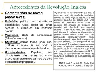 Antecedentes da Revolução Inglesa
 Cercamentos de terras
(enclosures)
 Definição: política que permitia os
proprietários rurais cercar as terras
comuns e utilizá-las em benefício
próprio.
 Permissão: Carta de cercamentos
(Bills of enclosure).
 Objetivos: cercar terras para criar
ovelhas e extrair lã, de modo a
abastecer as manufaturas de tecidos.
 Consequências: Expulsão dos
camponeses das terras comunais,
êxodo rural, aumentos da mão de obra
ociosa (desempregados).
O prelúdio do revolucionamento, que criou a
base do modo de produção capitalista,
ocorreu no último terço do século XV e nas
primeiras décadas do século XVI. Uma
massa de proletários livres como os
pássaros foi lançada no mercado de
trabalho pela dissolução dos séquitos
feudais [...]. Foi muito mais, em oposição
mais teimosa à realeza e ao Parlamento, o
grande senhor feudal quem criou um
proletariado incomparavelmente maior
mediante expulsão violenta do campesinato
da base fundiária, [...] e usurpação de sua
terra comunal. O impulso imediato para isso
foi dado, na Inglaterra, nomeadamente pelo
florescimento da manufatura flamenga de lã
e a conseqüente alta dos preços da lã. [...]
Por isso, a transformação de terras de
lavoura em pastagens de ovelhas tornou-se
sua divisa.
MARX, Karl. O capital. São Paulo: Abril
Cultural, 1984, v. I, tomo 2, p. 263-264.
 