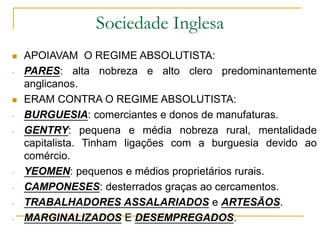Sociedade Inglesa
 APOIAVAM O REGIME ABSOLUTISTA:
- PARES: alta nobreza e alto clero predominantemente
anglicanos.
 ERAM CONTRA O REGIME ABSOLUTISTA:
- BURGUESIA: comerciantes e donos de manufaturas.
- GENTRY: pequena e média nobreza rural, mentalidade
capitalista. Tinham ligações com a burguesia devido ao
comércio.
- YEOMEN: pequenos e médios proprietários rurais.
- CAMPONESES: desterrados graças ao cercamentos.
- TRABALHADORES ASSALARIADOS e ARTESÃOS.
- MARGINALIZADOS E DESEMPREGADOS.
 