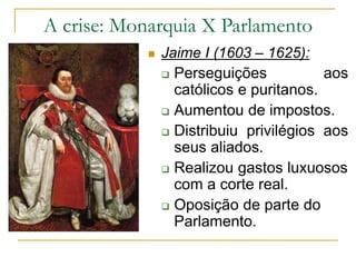 A crise: Monarquia X Parlamento
 Jaime I (1603 – 1625):
 Perseguições aos
católicos e puritanos.
 Aumentou de impostos.
 Distribuiu privilégios aos
seus aliados.
 Realizou gastos luxuosos
com a corte real.
 Oposição de parte do
Parlamento.
 