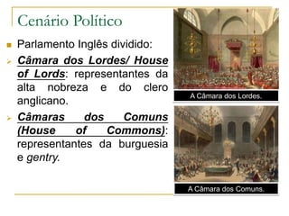 Cenário Político
 Parlamento Inglês dividido:
 Câmara dos Lordes/ House
of Lords: representantes da
alta nobreza e do clero
anglicano.
 Câmaras dos Comuns
(House of Commons):
representantes da burguesia
e gentry.
A Câmara dos Lordes.
A Câmara dos Comuns.
 