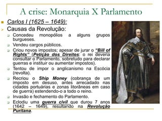 A crise: Monarquia X Parlamento
 Carlos I (1625 – 1649):
 Causas da Revolução:
 Concedeu monopólios a alguns grupos
burgueses.
 Vendeu cargos públicos.
 Criou novos impostos; apesar de jurar o “Bill of
Rights” (Petição dos Direitos: o rei deveria
consultar o Parlamento, sobretudo para declarar
guerras e instituir ou aumentar impostos).
 Tentou de impor o anglicanismo na Escócia
(revolta).
 Recriou o Ship Money (cobrança de um
imposto em desuso, antes arrecadado nas
cidades portuárias e zonas litorâneas em caso
de guerra) estendendo-o a todo o reino.
 Invasão e fechamento do Parlamento.
 Eclodiu uma guerra civil que durou 7 anos
(1642 – 1649), resultando na Revolução
Puritana.
 