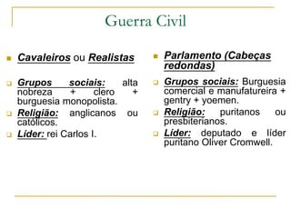 Guerra Civil
 Cavaleiros ou Realistas
 Grupos sociais: alta
nobreza + clero +
burguesia monopolista.
 Religião: anglicanos ou
católicos.
 Líder: rei Carlos I.
 Parlamento (Cabeças
redondas)
 Grupos sociais: Burguesia
comercial e manufatureira +
gentry + yoemen.
 Religião: puritanos ou
presbiterianos.
 Líder: deputado e líder
puritano Oliver Cromwell.
 