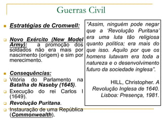 Guerras Civil
 Estratégias de Cromwell:
 Novo Exército (New Model
Army): a promoção dos
soldados não era mais por
nascimento (origem) e sim por
merecimento.
 Consequências:
 Vitória do Parlamento na
Batalha de Naseby (1645).
 Execução do rei Carlos I
(1649).
 Revolução Puritana.
 Instauração de uma República
(Commonwealth).
“Assim, ninguém pode negar
que a ‘Revolução Puritana’
era uma luta tão religiosa
quanto política; era mais do
que isso. Aquilo por que os
homens lutavam era toda a
natureza e o desenvolvimento
futuro da sociedade inglesa”.
HILL, Christopher. A
Revolução Inglesa de 1640.
Lisboa: Presença, 1981.
 