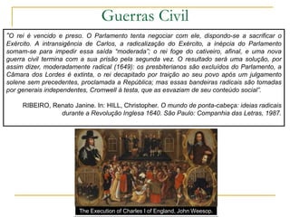 Guerras Civil
“O rei é vencido e preso. O Parlamento tenta negociar com ele, dispondo-se a sacrificar o
Exército. A intransigência de Carlos, a radicalização do Exército, a inépcia do Parlamento
somam-se para impedir essa saída “moderada”; o rei foge do cativeiro, afinal, e uma nova
guerra civil termina com a sua prisão pela segunda vez. O resultado será uma solução, por
assim dizer, moderadamente radical (1649): os presbiterianos são excluídos do Parlamento, a
Câmara dos Lordes é extinta, o rei decapitado por traição ao seu povo após um julgamento
solene sem precedentes, proclamada a República; mas essas bandeiras radicais são tomadas
por generais independentes, Cromwell à testa, que as esvaziam de seu conteúdo social”.
RIBEIRO, Renato Janine. In: HILL, Christopher. O mundo de ponta-cabeça: ideias radicais
durante a Revolução Inglesa 1640. São Paulo: Companhia das Letras, 1987.
The Execution of Charles I of England, John Weesop.
 