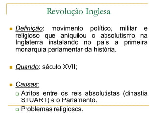 Revolução Inglesa
 Definição: movimento político, militar e
religioso que aniquilou o absolutismo na
Inglaterra instalando no país a primeira
monarquia parlamentar da história.
 Quando: século XVII;
 Causas:
 Atritos entre os reis absolutistas (dinastia
STUART) e o Parlamento.
 Problemas religiosos.
 