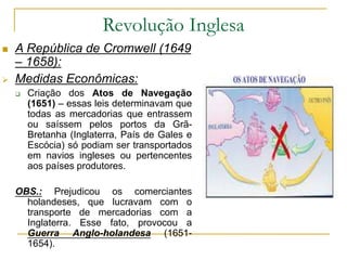 Revolução Inglesa
 A República de Cromwell (1649
– 1658):
 Medidas Econômicas:
 Criação dos Atos de Navegação
(1651) – essas leis determinavam que
todas as mercadorias que entrassem
ou saíssem pelos portos da Grã-
Bretanha (Inglaterra, País de Gales e
Escócia) só podiam ser transportados
em navios ingleses ou pertencentes
aos países produtores.
OBS.: Prejudicou os comerciantes
holandeses, que lucravam com o
transporte de mercadorias com a
Inglaterra. Esse fato, provocou a
Guerra Anglo-holandesa (1651-
1654).
 